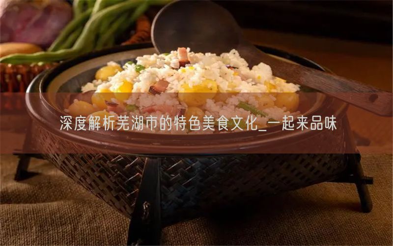 深度解析芜湖市的特色美食文化_一起来品味